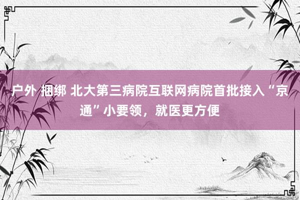 户外 捆绑 北大第三病院互联网病院首批接入“京通”小要领，就医更方便