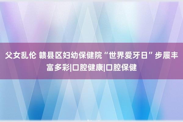 父女乱伦 赣县区妇幼保健院“世界爱牙日”步履丰富多彩|口腔健康|口腔保健