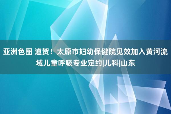 亚洲色图 道贺！太原市妇幼保健院见效加入黄河流域儿童呼吸专业定约|儿科|山东