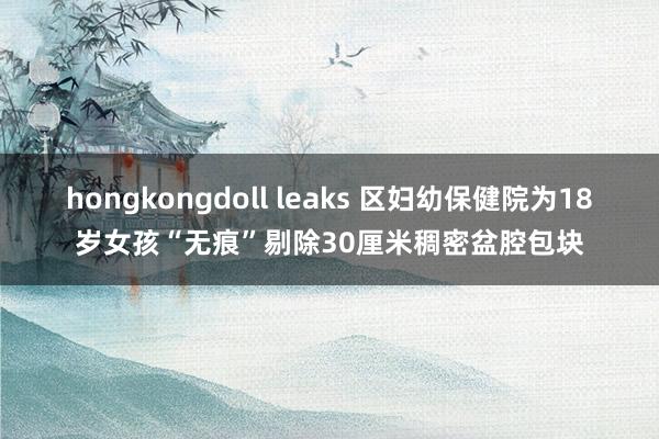 hongkongdoll leaks 区妇幼保健院为18岁女孩“无痕”剔除30厘米稠密盆腔包块