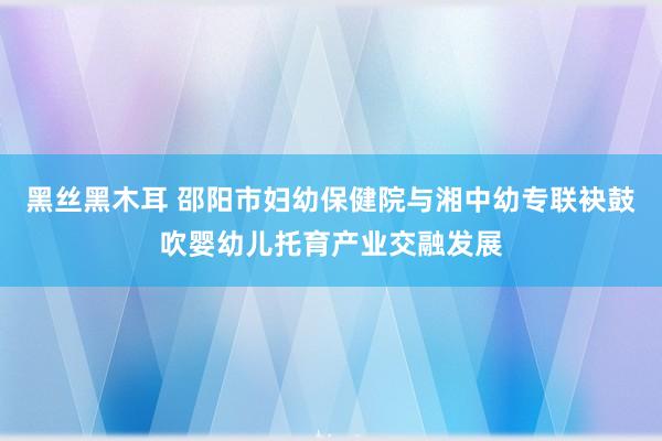 黑丝黑木耳 邵阳市妇幼保健院与湘中幼专联袂鼓吹婴幼儿托育产业交融发展