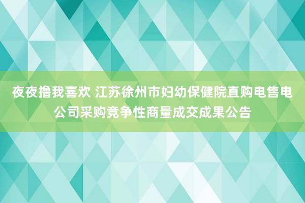 夜夜撸我喜欢 江苏徐州市妇幼保健院直购电售电公司采购竞争性商量成交成果公告