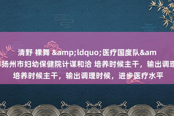 清野 裸舞 &ldquo;医疗国度队&rdquo;同济病院与扬州市妇幼保健院计谋和洽 培养时候主干，输出调理时候，进步医疗水平