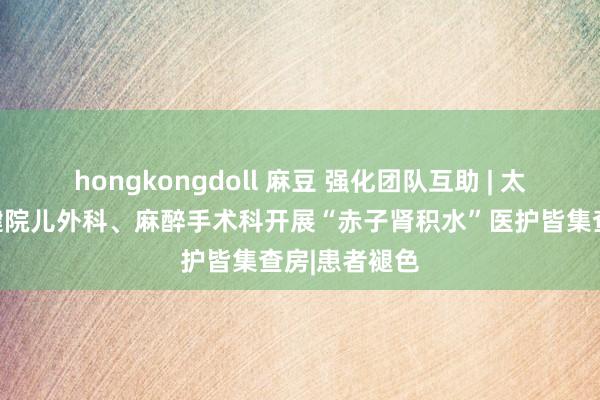 hongkongdoll 麻豆 强化团队互助 | 太原市妇幼保健院儿外科、麻醉手术科开展“赤子肾积水”医护皆集查房|患者褪色