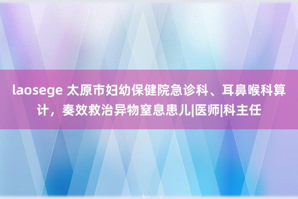 laosege 太原市妇幼保健院急诊科、耳鼻喉科算计，奏效救治异物窒息患儿|医师|科主任