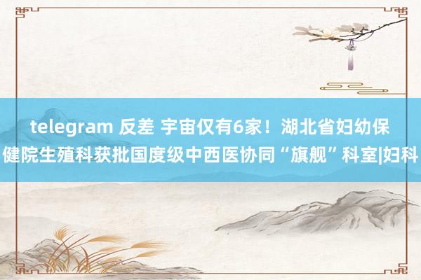 telegram 反差 宇宙仅有6家！湖北省妇幼保健院生殖科获批国度级中西医协同“旗舰”科室|妇科