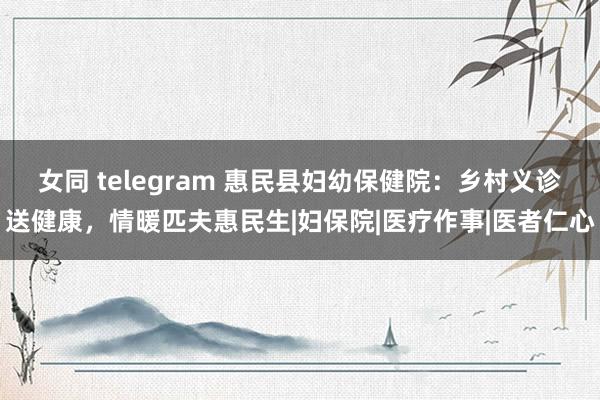 女同 telegram 惠民县妇幼保健院：乡村义诊送健康，情暖匹夫惠民生|妇保院|医疗作事|医者仁心