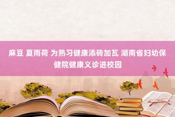 麻豆 夏雨荷 为熟习健康添砖加瓦 湖南省妇幼保健院健康义诊进校园