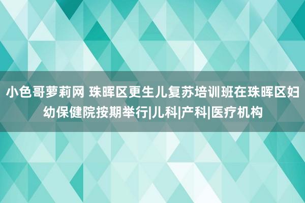 小色哥萝莉网 珠晖区更生儿复苏培训班在珠晖区妇幼保健院按期举行|儿科|产科|医疗机构