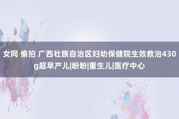 女同 偷拍 广西壮族自治区妇幼保健院生效救治430g超早产儿|盼盼|重生儿|医疗中心