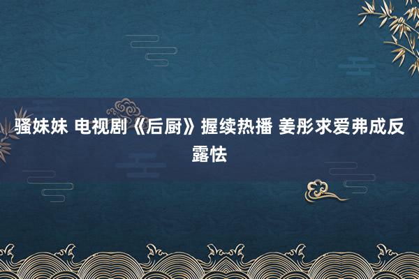 骚妹妹 电视剧《后厨》握续热播 姜彤求爱弗成反露怯