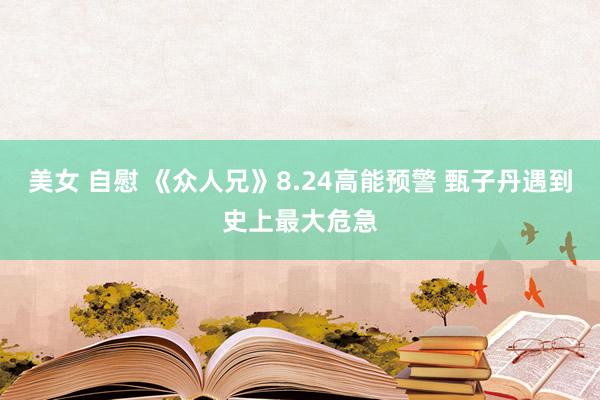 美女 自慰 《众人兄》8.24高能预警 甄子丹遇到史上最大危急