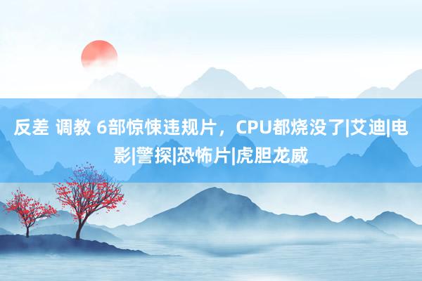 反差 调教 6部惊悚违规片，CPU都烧没了|艾迪|电影|警探|恐怖片|虎胆龙威