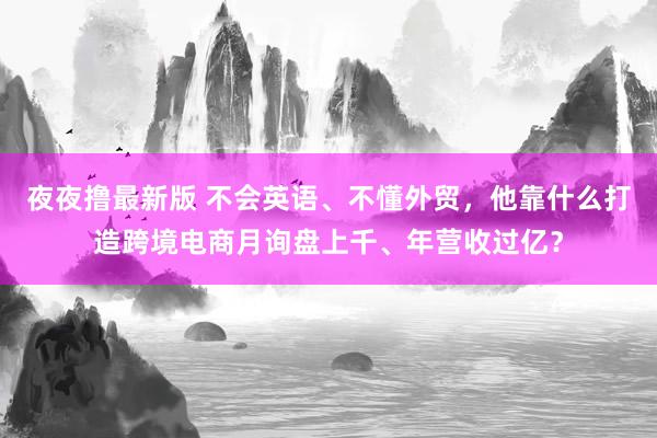 夜夜撸最新版 不会英语、不懂外贸，他靠什么打造跨境电商月询盘上千、年营收过亿？