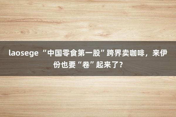 laosege “中国零食第一股”跨界卖咖啡，来伊份也要“卷”起来了？