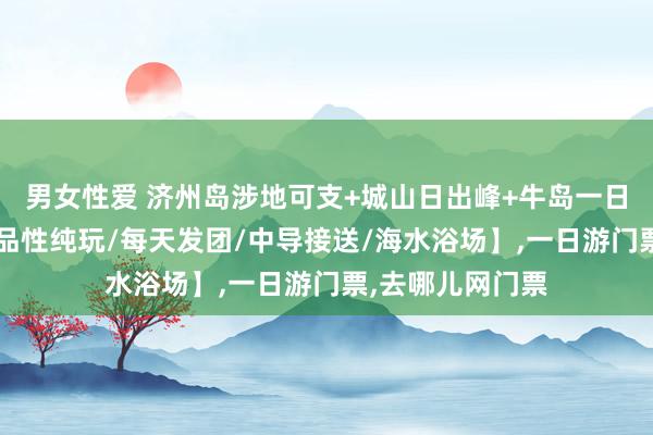 男女性爱 济州岛涉地可支+城山日出峰+牛岛一日游【可选包车/品性纯玩/每天发团/中导接送/海水浴场】,一日游门票,去哪儿网门票