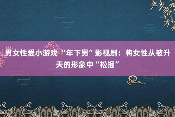 男女性爱小游戏 “年下男”影视剧：将女性从被升天的形象中“松捆”