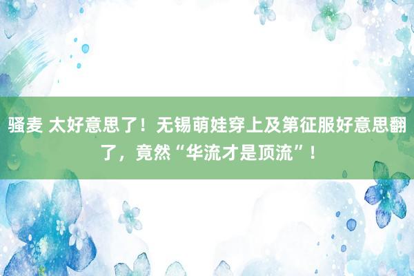 骚麦 太好意思了！无锡萌娃穿上及第征服好意思翻了，竟然“华流才是顶流”！