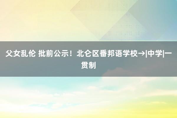 父女乱伦 批前公示！北仑区番邦语学校→|中学|一贯制