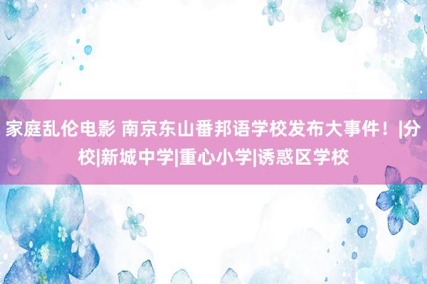 家庭乱伦电影 南京东山番邦语学校发布大事件！|分校|新城中学|重心小学|诱惑区学校