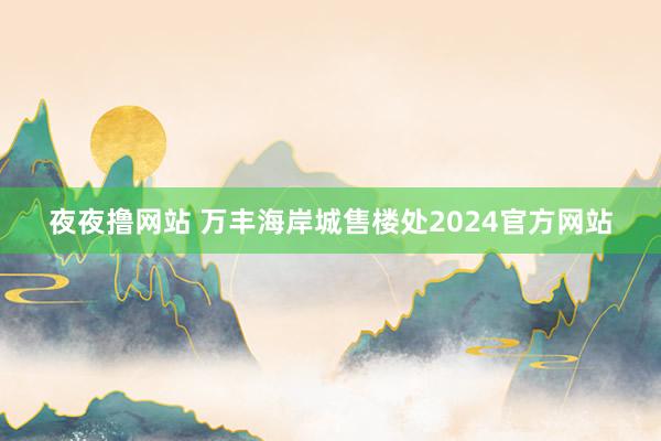 夜夜撸网站 万丰海岸城售楼处2024官方网站