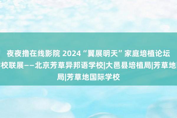 夜夜撸在线影院 2024“翼展明天”家庭培植论坛暨国际学校联展——北京芳草异邦语学校|大邑县培植局|芳草地国际学校