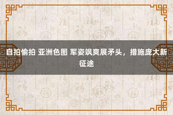 自拍偷拍 亚洲色图 军姿飒爽展矛头，措施庞大新征途