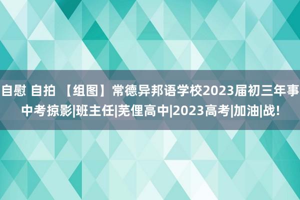 自慰 自拍 【组图】常德异邦语学校2023届初三年事中考掠影|班主任|芜俚高中|2023高考|加油|战!