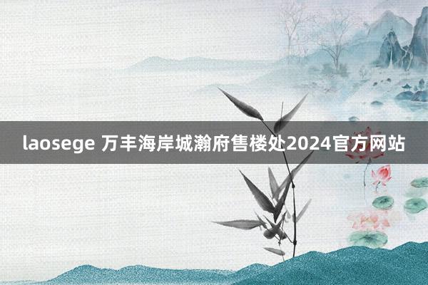 laosege 万丰海岸城瀚府售楼处2024官方网站